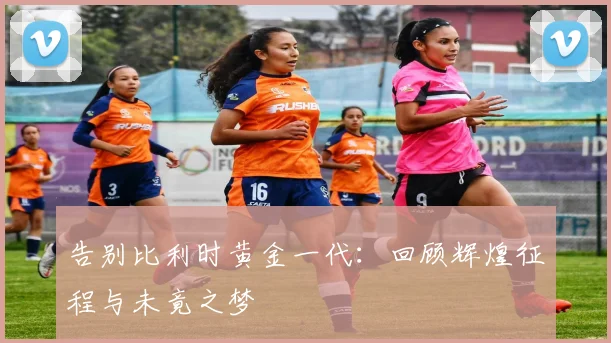 告别比利时黄金一代：回顾辉煌征程与未竟之梦