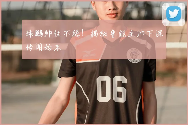 韩鹏帅位不稳!揭秘鲁能主帅下课传闻始末
