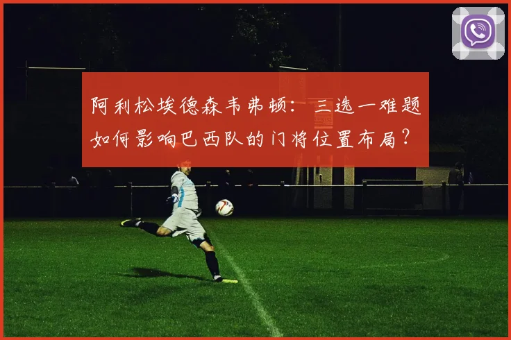 阿利松埃德森韦弗顿:三选一难题如何影响巴西队的门将位置布局?