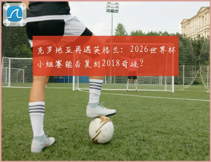 克罗地亚再遇英格兰：2026世界杯小组赛能否复刻2018奇迹？