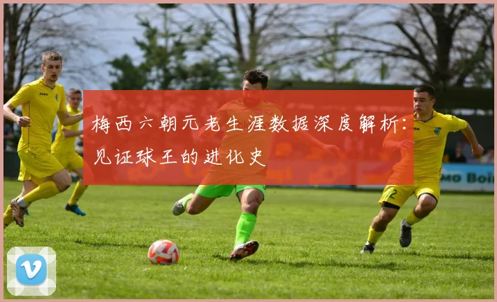 梅西六朝元老生涯数据深度解析:见证球王的进化史