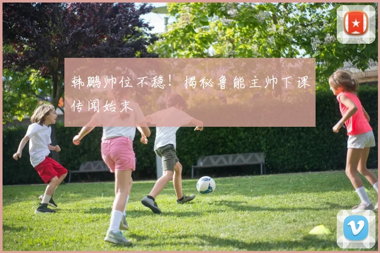 韩鹏帅位不稳！揭秘鲁能主帅下课传闻始末
